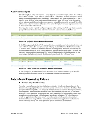 Policies


NAT Policy Examples
            The following NAT policy rule translates a range of private source addresses (10.0.0.1 to 10.0.0.100 in
            the “L 3Trust” zone) to a single public IP address (200.10.2.100 in the “L3Untrust” zone) and a unique
            source port number (dynamic source translation). The rule applies only to traffic received on a Layer 3
            interface in the “L3Trust” zone that is destined for an interface in the “L3Untrust” zone. Because the
            private addresses are hidden, network sessions cannot be initiated from the public network. If the public
            address is not a firewall interface address (or on the same subnet), the local router requires a static route
            to direct return traffic to the firewall.
            Security policy must be explicitly configured to permit traffic matching this NAT rule. Create a security
            policy with source/destination zones and source/destination addresses matching the NAT rule.




            Figure 14. Dynamic Source Address Translation

            In the following example, the first NAT rule translates the private address of an internal mail server to a
            static public IP address. The rule applies only to outgoing email sent from the “L3Trust” zone to the
            “L3Untrust” zone. For traffic in the reverse direction (incoming email), the second rule translates the
            destination address from the server’s public address to its private address. Rule2 uses “L3Untrust” for
            the source and destination zones because NAT policy is based on the pre-NAT address zone. In this
            case, that pre-NAT address is a public IP address and is therefore in the “L3Untrust” zone.




            Figure 15. Static Source and Destination Address Translation
            In both examples, if the public address is not the address of the firewall’s interface (or on the same
            subnet), you must add a static route to the local router to route traffic to the firewall.


Policy-Based Forwarding Policies
            Policies > Policy Based Forwarding

            Normally, when traffic enters the firewall, the ingress interface virtual router dictates the route that
            determines the outgoing interface and destination security zone based on destination IP address. With
            policy-based forwarding (PBF), you can specify other information to determine the outgoing interface,
            including source and destination IP addresses, source and destination ports, and user ID. The initial
            session on a given destination IP address and port that is associated with an application will not match
            an application-specific rule and will be forwarded according to subsequent PBF rules (that do not
            specify an application) or the virtual router’s forwarding table. All subsequent sessions on that
            destination IP address and port for the same application will match an application-specific rule. To
            ensure forwarding through PBF rules, application-specific rules are not recommended.




Palo Alto Networks                                                                  Policies and Security Profiles • 141
 