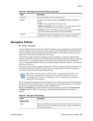 Policies


            Table 68. Policy-Based Forwarding Settings (Continued)
              Field                       Description
              Next Hop                    Specify the IP address of the next forwarding stop.
              Monitor                     To monitor the forwarding actions, select Monitor and specify the following
                                          settings:
                                          • Profile—Choose a profile from the drop-down list.
                                          • Disable if unreachable—Select this check box if you want to ignore this rule
                                            for all new sessions when the next hop router is unreachable.
                                          • IP Address—Specify the IP address to which ping messages are sent periodi-
                                            cally to determine the state of the policy based forwarding rule.
              Schedule                    To limit the days and times when the rule is in effect, select a schedule from the
                                          drop-down list. To define new schedules, refer to “Schedules” on page 182.



Decryption Policies
            Policies > Decryption

            You can configure the firewall to decrypt traffic for visibility, control, and granular security. Decryption
            policies can apply to Secure Socket Layer (SSL) and Secure Shell (SSH) traffic. With the SSH option,
            you can selectively decrypt outbound and inbound SSH traffic to assure that secure protocols are not
            being used to tunnel disallowed applications and content.
            Each decryption policy specifies the categories of URLs to decrypt or not decrypt. App-ID and the
            antivirus, vulnerability, anti-spyware, URL filtering, and file-blocking profiles are applied to decrypted
            traffic before it is re-encrypted as traffic exits the device. End-to-end security between clients and
            servers is maintained, and the firewall acts as a trusted third party during the connection. No decrypted
            traffic leaves the device.
            The firewall inspects traffic, regardless of the protocols that are encapsulated. Decryption policies can
            be as general or specific as needed. The policy rules are compared against the traffic in sequence, so
            more specific rules must precede the more general ones.

                         Note: Refer to the Palo Alto Networks Tech Note, “Controlling SSL Decryption,” for
                         instructions on managing SSL certificates to avoid certificate mismatch errors, and
                         “Controlling SSL Decryption” for guidelines on how to develop policies to handle non-
                         standard SSL implementations.

            SSL forward proxy decryption requires the configuration of a trusted certificate that will be presented to
            the user if the server to which the user is connecting possesses a certificate signed by a CA trusted by
            the firewall. To configure this certificate, create a certificate on the
            Device > Certificates page and then click the name of the certificate and check the Forward Trust
            Certificate check box. Refer to “Importing, Exporting and Generating Security Certificates” on
            page 60.

            Table 69. Decryption Rule Settings
              Field                       Description
              General Tab
              Name                        Enter a name to identify the rule (up to 31 characters). The name is case-sensitive
                                          and must be unique. Use only letters, numbers, spaces, hyphens, and underscores.
                                          Only the name is required.




Palo Alto Networks                                                                     Policies and Security Profiles • 143
 