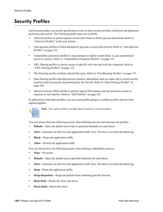 Security Profiles



Security Profiles
              Each security policy can include specification of one or more security profiles, which provide additional
              protection and control. The following profile types are available:
              •     Antivirus profiles to protect against worms and viruses or block spyware downloads. Refer to
                    “Antivirus Profiles” in the next section.

              •     Anti-spyware profiles to block attempts by spyware to access the network. Refer to “Anti-Spyware
                    Profiles” on page 152.

              •     Vulnerability protection profiles to stop attempts to exploit system flaws or gain unauthorized
                    access to systems. Refer to “Vulnerability Protection Profiles” on page 153.

              •     URL filtering profiles to restrict access to specific web sites and web site categories. Refer to
                    “URL Filtering Profiles” on page 155.

              •     File blocking profiles to block selected file types. Refer to “File Blocking Profiles” on page 157.

              •     Data filtering profiles that help prevent sensitive information such as credit card or social security
                    numbers from leaving the area protected by the firewall. Refer to “Data Filtering Profiles” on
                    page 160.

              •     Denial of service (DoS) profiles to protect against DoS attacks and take protective action in
                    response to rule matches. Refer to “DoS Profiles” on page 162.

              In additional to individual profiles, you can create profile groups to combine profiles that are often
              applied together.

                           Note: You cannot delete a profile that is used in a security policy.



              You can choose from the following actions when defining antivirus and anti-spyware profiles.
              •     Default—Takes the default action that is specified internally for each threat.

              •     Alert—Generates an alert for each application traffic flow. The alert is saved in the threat log.

              •     Block—Drops the application traffic.

              •     Allow—Permits the application traffic.

              You can choose from the following actions when defining vulnerability policies:
              •     None—No action.

              •     Default—Takes the default action specified internally for each threat.

              •     Alert—Generates an alert for each application traffic flow. The alert is saved in the threat log.

              •     Drop—Drops the application traffic.

              •     Drop-all-packets—Keeps all packets from continuing past the firewall.

              •     Reset-both—Resets the client and server.

              •     Reset-client—Resets the client.




150 • Policies and Security Profiles                                                                   Palo Alto Networks
 