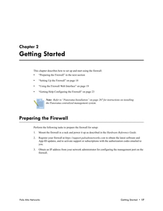 Chapter 2
Getting Started

            This chapter describes how to set up and start using the firewall:
            •    “Preparing the Firewall” in the next section

            •    “Setting Up the Firewall” on page 18

            •    “Using the Firewall Web Interface” on page 19

            •    “Getting Help Configuring the Firewall” on page 23


                       Note: Refer to “Panorama Installation” on page 267 for instructions on installing
                       the Panorama centralized management system.




Preparing the Firewall
            Perform the following tasks to prepare the firewall for setup:
            1.   Mount the firewall in a rack and power it up as described in the Hardware Reference Guide.

            2.   Register your firewall at https://support.paloaltonetworks.com to obtain the latest software and
                 App-ID updates, and to activate support or subscriptions with the authorization codes emailed to
                 you.

            3.   Obtain an IP address from your network administrator for configuring the management port on the
                 firewall.




Palo Alto Networks                                                                           Getting Started • 17
 