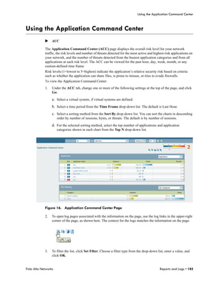 Using the Application Command Center



Using the Application Command Center
            ACC

            The Application Command Center (ACC) page displays the overall risk level for your network
            traffic, the risk levels and number of threats detected for the most active and highest-risk applications on
            your network, and the number of threats detected from the busiest application categories and from all
            applications at each risk level. The ACC can be viewed for the past hour, day, week, month, or any
            custom-defined time frame.
            Risk levels (1=lowest to 5=highest) indicate the application’s relative security risk based on criteria
            such as whether the application can share files, is prone to misuse, or tries to evade firewalls.
            To view the Application Command Center:
            1.   Under the ACC tab, change one or more of the following settings at the top of the page, and click
                 Go:

                 a. Select a virtual system, if virtual systems are defined.
                 b. Select a time period from the Time Frame drop-down list. The default is Last Hour.
                 c. Select a sorting method from the Sort By drop-down list. You can sort the charts in descending
                     order by number of sessions, bytes, or threats. The default is by number of sessions.

                 d. For the selected sorting method, select the top number of applications and application
                     categories shown in each chart from the Top N drop-down list.




            Figure 16. Application Command Center Page

            2.   To open log pages associated with the information on the page, use the log links in the upper-right
                 corner of the page, as shown here. The context for the logs matches the information on the page.




            3.   To filter the list, click Set Filter. Choose a filter type from the drop-down list, enter a value, and
                 click OK.


Palo Alto Networks                                                                              Reports and Logs • 185
 