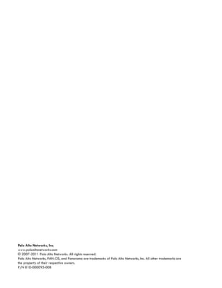 Palo Alto Networks, Inc.
www.paloaltonetworks.com
© 2007-2011 Palo Alto Networks. All rights reserved.
Palo Alto Networks, PAN-OS, and Panorama are trademarks of Palo Alto Networks, Inc. All other trademarks are
the property of their respective owners.
P/N 810-000095-00B
 