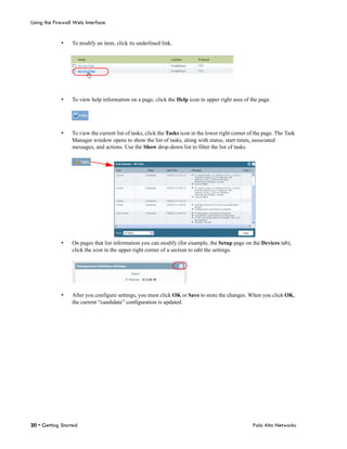 Using the Firewall Web Interface


             •   To modify an item, click its underlined link.




             •   To view help information on a page, click the Help icon in upper right area of the page.




             •   To view the current list of tasks, click the Tasks icon in the lower right corner of the page. The Task
                 Manager window opens to show the list of tasks, along with status, start times, associated
                 messages, and actions. Use the Show drop-down list to filter the list of tasks.




             •   On pages that list information you can modify (for example, the Setup page on the Devices tab),
                 click the icon in the upper right corner of a section to edit the settings.




             •   After you configure settings, you must click OK or Save to store the changes. When you click OK,
                 the current “candidate” configuration is updated.




20 • Getting Started                                                                                Palo Alto Networks
 