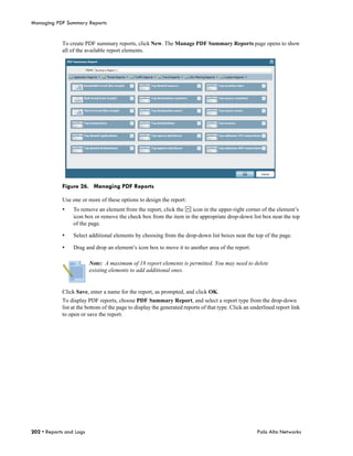 Managing PDF Summary Reports


            To create PDF summary reports, click New. The Manage PDF Summary Reports page opens to show
            all of the available report elements.




            Figure 26. Managing PDF Reports

            Use one or more of these options to design the report:
            •    To remove an element from the report, click the    icon in the upper-right corner of the element’s
                 icon box or remove the check box from the item in the appropriate drop-down list box near the top
                 of the page.

            •    Select additional elements by choosing from the drop-down list boxes near the top of the page.

            •    Drag and drop an element’s icon box to move it to another area of the report.

                         Note: A maximum of 18 report elements is permitted. You may need to delete
                         existing elements to add additional ones.


            Click Save, enter a name for the report, as prompted, and click OK.
            To display PDF reports, choose PDF Summary Report, and select a report type from the drop-down
            list at the bottom of the page to display the generated reports of that type. Click an underlined report link
            to open or save the report.




202 • Reports and Logs                                                                               Palo Alto Networks
 