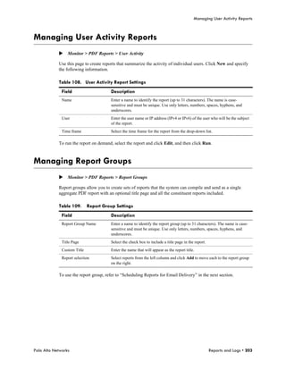 Managing User Activity Reports



Managing User Activity Reports
            Monitor > PDF Reports > User Activity

            Use this page to create reports that summarize the activity of individual users. Click New and specify
            the following information.

            Table 108. User Activity Report Settings
              Field                     Description
              Name                      Enter a name to identify the report (up to 31 characters). The name is case-
                                        sensitive and must be unique. Use only letters, numbers, spaces, hyphens, and
                                        underscores.
              User                      Enter the user name or IP address (IPv4 or IPv6) of the user who will be the subject
                                        of the report.
              Time frame                Select the time frame for the report from the drop-down list.

            To run the report on demand, select the report and click Edit, and then click Run.



Managing Report Groups
            Monitor > PDF Reports > Report Groups

            Report groups allow you to create sets of reports that the system can compile and send as a single
            aggregate PDF report with an optional title page and all the constituent reports included.

            Table 109.       Report Group Settings
              Field                     Description
              Report Group Name         Enter a name to identify the report group (up to 31 characters). The name is case-
                                        sensitive and must be unique. Use only letters, numbers, spaces, hyphens, and
                                        underscores.
              Title Page                Select the check box to include a title page in the report.
              Custom Title              Enter the name that will appear as the report title.
              Report selection          Select reports from the left column and click Add to move each to the report group
                                        on the right.

            To use the report group, refer to “Scheduling Reports for Email Delivery” in the next section.




Palo Alto Networks                                                                                    Reports and Logs • 203
 