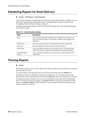 Scheduling Reports for Email Delivery



Scheduling Reports for Email Delivery
             Monitor > PDF Reports > Email Scheduler

             Use the Email scheduler to schedule reports for delivery by email. Before adding a schedule, you must
             define report groups and an email profile. Refer to “Managing Report Groups” on page 203 and
             “Configuring Email Notification Settings” on page 58.
             Scheduled reports begin running at 2:00 AM, and email forwarding occurs after all scheduled reports
             have finished running.

             Table 110. Email Scheduler Settings
              Field                       Description
              Name                        Enter a name to identify the schedule (up to 31 characters). The name is case-
                                          sensitive and must be unique. Use only letters, numbers, spaces, hyphens, and
                                          underscores.
              Report Group                Select the report group (refer to “Managing Report Groups” on page 203).
              Recurrence                  Select the frequency at which to generate and send the report.
              Email Profile               Select the profile that defines the email settings. Refer to “Configuring Email
                                          Notification Settings” on page 58 for information on defining email profiles.
              Override Recipient          Enter an optional email address to use instead of the recipient specified in the
              email(s)                    email profile.



Viewing Reports
             Monitor

             The firewall provides various “top 50” reports of the traffic statistics for the previous day or a selected
             day in the previous week.
             To view the reports, click the report names on the left side of the page under the Monitor tab.
             By default, all reports are displayed for the previous calendar day. To view reports for any of the
             previous days, select a report generation date from the Select drop-down list at the bottom of the page.
             The reports are listed in sections. You can view the information in each report for the selected time
             period. To export the log in CSV format, click Export to CSV. To open the log information in PDF
             format, click Export to PDF. The PDF file opens in a new window. Click the icons at the top of the
             window to print or save the file.




204 • Reports and Logs                                                                                     Palo Alto Networks
 