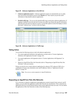 Identifying Unknown Applications and Taking Action



            Figure 27. Unknown Applications in the ACC List

            •    Unknown application reports—Unknown application reports are automatically run on a daily
                 basis and stored in the Reports section of the Monitor tab. These reports can provide useful
                 information to help identify unknown applications.

            •    Detailed traffic logs—You can use the detailed traffic logs to track down unknown applications. If
                 logging is enabled for the start and end of session, the traffic log will provide specific information
                 about the start and end of an unknown session. Use the filter option to restrict the display to entries
                 that match “unknown-tcp,” as shown in the next figure.




            Figure 28. Unknown Applications in Traffic Logs

Taking Action
            You can take the following actions to deal with unknown applications:
            •    Use custom application definition with application override (refer to “Custom Application
                 Definition with Application Override” on page 145).

            •    Use custom applications with signatures (refer to “Custom Applications with Signatures” on
                 page 171).

            •    Request an App-ID from Palo Alto Networks (refer to “Requesting an App-ID from Palo Alto
                 Networks” in the next section).

            Policies can also be set to control unknown applications by unknown TCP, unknown UDP or by a
            combination of source zone, destination zone, and IP addresses. Refer to “Application Override
            Policies” on page 145.

                        Note: You can use custom signatures in App-ID definitions.




Requesting an App-ID from Palo Alto Networks
            If it is necessary to identify an application using application contents instead of port, protocol, and IP
            address, you can submit the application to Palo Alto Networks for classification. This is important for
            applications that run over the Internet and for which custom application does not work. You can submit
            the application to Palo Alto Networks in either of the following ways:



Palo Alto Networks                                                                              Reports and Logs • 207
 