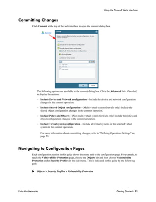 Using the Firewall Web Interface



Committing Changes
            Click Commit at the top of the web interface to open the commit dialog box.




                 The following options are available in the commit dialog box. Click the Advanced link, if needed,
                 to display the options:

                 – Include Device and Network configuration—Include the device and network configuration
                   changes in the commit operation.

                 – Include Shared Object configuration—(Multi-virtual system firewalls only) Include the
                   shared object configuration changes in the commit operation.

                 – Include Policy and Objects—(Non-multi-virtual system firewalls only) Include the policy and
                   object configuration changes in the commit operation.

                 – Include virtual system configuration—Include all virtual systems or the selected virtual
                   system in the commit operation.

                     For more information about committing changes, refer to “Defining Operations Settings” on
                     page 29.




Navigating to Configuration Pages
            Each configuration section in this guide shows the menu path to the configuration page. For example, to
            reach the Vulnerability Protection page, choose the Objects tab and then choose Vulnerability
            Protection under Security Profiles in the side menu. This is indicated in this guide by the following
            path:


            Objects > Security Profiles > Vulnerability Protection




Palo Alto Networks                                                                            Getting Started • 21
 