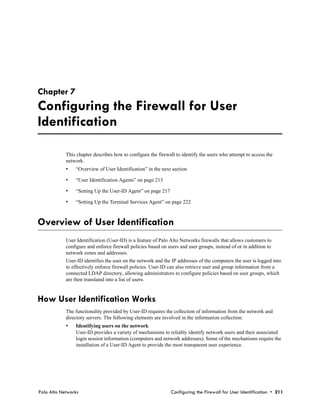 Chapter 7
Configuring the Firewall for User
Identification

            This chapter describes how to configure the firewall to identify the users who attempt to access the
            network.
            •   “Overview of User Identification” in the next section

            •   “User Identification Agents” on page 213

            •   “Setting Up the User-ID Agent” on page 217

            •   “Setting Up the Terminal Services Agent” on page 222



Overview of User Identification
            User Identification (User-ID) is a feature of Palo Alto Networks firewalls that allows customers to
            configure and enforce firewall policies based on users and user groups, instead of or in addition to
            network zones and addresses.
            User-ID identifies the user on the network and the IP addresses of the computers the user is logged into
            to effectively enforce firewall policies. User-ID can also retrieve user and group information from a
            connected LDAP directory, allowing administrators to configure policies based on user groups, which
            are then translated into a list of users.


How User Identification Works
            The functionality provided by User-ID requires the collection of information from the network and
            directory servers. The following elements are involved in the information collection:
            •   Identifying users on the network
                User-ID provides a variety of mechanisms to reliably identify network users and their associated
                login session information (computers and network addresses). Some of the mechanisms require the
                installation of a User-ID Agent to provide the most transparent user experience.




Palo Alto Networks                                             Configuring the Firewall for User Identification • 211
 