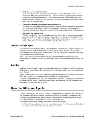 User Identification Agents


            •    Gathering user and login information
                 The User-ID Agent can be configured to monitor up to 10 Microsoft Windows Servers for user
                 login events. When the Agent first connects to a server, it automatically retrieves a list of the last
                 login events from the domain controller. During normal operations, it continues to receive new
                 event information. The User-ID Agent provides the collected information to the firewall to enforce
                 policy based on users and groups.

            •    Providing users and network address to connected devices
                 To provide user and network address information, the firewall establishes a persistent connection to
                 the User-ID Agent and retrieves a list of all identified users and network addresses on its first
                 connection and every hour. During each hour, the firewall retrieves changes that the Agent detects.

            •    On demand user identification
                 If the firewall identifies a new network address in the network traffic for which no user is listed, it
                 can contact the User-ID Agent and request it to identify the user. This is done through a WMI or
                 NetBios probe to the specific network address. When the client identifies the user, a new network
                 address and username association is created and provided to the firewall.


Terminal Services Agent
            The Terminal Services Agent (TS Agent) solves the problem of multiple users using the same machine
            at the same time, for example on a Microsoft Terminal Server. After it is installed on the server, it
            allocates specific port ranges to each individual user. Every user connection is established using a port
            within the specific allocated port range.
            When a port range is allocated for a particular user, the Terminal Services Agent notifies every
            connected firewall about the allocated port range so that policy can be enforced based on user and user
            groups.


PAN-OS
            In addition to enforcing policy based on individual users, the firewall can also be configured to allow or
            block traffic for groups of users. The enumeration of the individual users in a user group is performed
            by the firewall.
            For this purpose, a LDAP server entry and group mapping settings need to be configured. The resulting
            LDAP query retrieves user groups and the corresponding list of group members.
            This operation is performed every time a new configuration is submitted. Changes in group membership
            are detected through specific LDAP searches that retrieve only the groups and their member list that
            changed since the last search was performed.



User Identification Agents
            The User Identification Agent (User-ID Agent) is a Palo Alto Networks application that is installed on
            your network to obtain needed mapping information between IP addresses and network users. The
            User-ID Agent collects user-to-IP address mapping information from the domain controller security
            logs and provides it to the firewall for use in security policies and logs.
            The IP address-to-user name mapping relies on the following mechanisms:
            •    For Active Directory, the security logs are continually monitored on the domain controller to detect
                 user login events that contain user and IP address information.




Palo Alto Networks                                               Configuring the Firewall for User Identification • 213
 