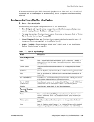 User Identification Agents


            If the above-mentioned captive portal rules do not apply because the traffic is not HTTP or there is no
            rule match, then the firewall applies its IP-based security policies (as opposed to user-based security
            policies).


Configuring the Firewall for User Identification
            Device > User Identification

            Use the settings on this page to configure the firewall for user identification.:
            •      User-ID Agents tab—Specify settings to support the user identification agent, which provides
                   accurate mappings between IP addresses and logged in users.

            •      Terminal Services tab—Specify settings to support the terminal services agent. Refer to “Setting
                   Up the Terminal Services Agent” on page 222.

            •      Group Mappings Settings tab—Specify settings to support mappings that associate users with
                   user groups. User group mapping is performed by the firewall.

            •      Captive Portal tab—Specify settings to support use of a captive portal for user identification.
                   Refer to “Captive Portals” on page 214.


            Table 113. User-ID Agent Settings
                Field                      Description
                User-ID Agents Tab
                Name                       Enter a name to identify the User-ID Agent (up to 31 characters). The name is
                                           case-sensitive and must be unique. Use only letters, numbers, spaces, hyphens,
                                           and underscores.
                Virtual System             Select the virtual system from the drop-down list (if supported on the firewall
                                           model).
                IP Address                 Enter the IP address of the Windows PC on which the User-ID Agent is installed.
                Port                       Enter the port number on which the User-ID Agent service is configured on the
                                           remote host.
                Use as LDAP Proxy          Select the check box if the User-ID Agent is to be used as a LDAP proxy instead
                                           of the firewall connecting directly to the directory service.
                Use for NTLM               Select the check box to use the configured User-ID Agent to verify NTLM client
                Authentication             authentication from the captive portal with the Active Directory domain.
                Disabled                   Select the check box to disable the user identification agent.

                Terminal Services
                Agent Tab
                Name                       Enter a name to identify the TS Agent (up to 31 characters). The name is case-
                                           sensitive and must be unique. Use only letters, numbers, spaces, hyphens, and
                                           underscores.
                Virtual system             Select the virtual system from the drop-down list (if supported on the firewall
                                           model).
                Host                       Enter the IP address of the Windows PC on which the TS Agent will be installed.
                                           You can also specify alternative IP addresses (see the last entry in this table).




Palo Alto Networks                                                  Configuring the Firewall for User Identification • 215
 