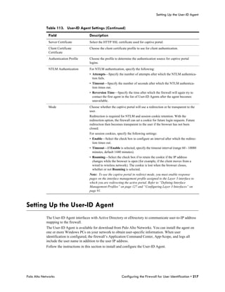 Setting Up the User-ID Agent


            Table 113. User-ID Agent Settings (Continued)
              Field                       Description
              Server Certificate          Select the HTTP SSL certificate used for captive portal.
              Client Certificate          Choose the client certificate profile to use for client authentication.
              Certificate
              Authentication Profile      Choose the profile to determine the authentication source for captive portal
                                          logins.
              NTLM Authentication         For NTLM authentication, specify the following:
                                          • Attempts—Specify the number of attempts after which the NTLM authentica-
                                            tion fails.
                                          • Timeout—Specify the number of seconds after which the NTLM authentica-
                                            tion times out.
                                          • Reversion Time—Specify the time after which the firewall will again try to
                                            contact the first agent in the list of User-ID Agents after the agent becomes
                                            unavailable.
              Mode                        Choose whether the captive portal will use a redirection or be transparent to the
                                          user.
                                          Redirection is required for NTLM and session cookie retention. With the
                                          redirection option, the firewall can set a cookie for future login requests. Future
                                          redirection then becomes transparent to the user if the browser has not been
                                          closed.
                                          For session cookies, specify the following settings:
                                          • Enable—Select the check box to configure an interval after which the redirec-
                                            tion times out.
                                          • Timeout—If Enable is selected, specify the timeout interval (range 60 - 10080
                                            minutes, default 1440 minutes).
                                          • Roaming—Select the check box if to retain the cookie if the IP address
                                            changes while the browser is open (for example, if the client moves from a
                                            wired to wireless network). The cookie is lost when the browser closes,
                                            whether or not Roaming is selected.
                                          Note: To use the captive portal in redirect mode, you must enable response
                                          pages on the interface management profile assigned to the Layer 3 interface to
                                          which you are redirecting the active portal. Refer to “Defining Interface
                                          Management Profiles” on page 127 and “Configuring Layer 3 Interfaces” on
                                          page 91.



Setting Up the User-ID Agent
            The User-ID Agent interfaces with Active Directory or eDirectory to communicate user-to-IP address
            mapping to the firewall.
            The User-ID Agent is available for download from Palo Alto Networks. You can install the agent on
            one or more Windows PCs on your network to obtain user-specific information. When user
            identification is configured, the firewall’s Application Command Center, App-Scope, and logs all
            include the user name in addition to the user IP address.
            Follow the instructions in this section to install and configure the User-ID Agent.




Palo Alto Networks                                                 Configuring the Firewall for User Identification • 217
 