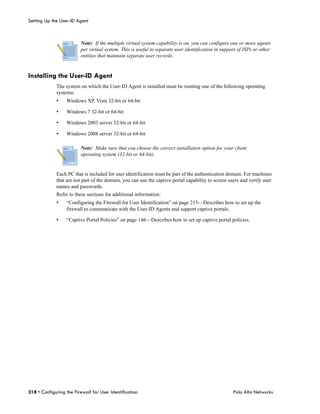 Setting Up the User-ID Agent



                         Note: If the multiple virtual system capability is on, you can configure one or more agents
                         per virtual system. This is useful to separate user identification in support of ISPs or other
                         entities that maintain separate user records.


Installing the User-ID Agent
             The system on which the User-ID Agent is installed must be running one of the following operating
             systems:
             •    Windows XP, Vista 32-bit or 64-bit

             •    Windows 7 32-bit or 64-bit

             •    Windows 2003 server 32-bit or 64-bit

             •    Windows 2008 server 32-bit or 64-bit

                         Note: Make sure that you choose the correct installation option for your client
                         operating system (32-bit or 64-bit).


             Each PC that is included for user identification must be part of the authentication domain. For machines
             that are not part of the domain, you can use the captive portal capability to screen users and verify user
             names and passwords.
             Refer to these sections for additional information:
             •    “Configuring the Firewall for User Identification” on page 215—Describes how to set up the
                  firewall to communicate with the User-ID Agents and support captive portals.

             •    “Captive Portal Policies” on page 146—Describes how to set up captive portal policies.




218 • Configuring the Firewall for User Identification                                              Palo Alto Networks
 