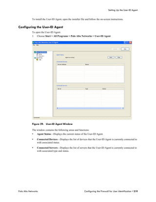 Setting Up the User-ID Agent


            To install the User-ID Agent, open the installer file and follow the on-screen instructions.


Configuring the User-ID Agent
            To open the User-ID Agent:
            1.   Choose Start > All Programs > Palo Alto Networks > User-ID Agent.




            Figure 29. User-ID Agent Window

            The window contains the following areas and functions:
            •    Agent Status—Displays the current status of the User-ID Agent.

            •    Connected Devices—Displays the list of devices that the User-ID Agent is currently connected to
                 with associated status.

            •    Connected Servers—Displays the list of servers that the User-ID Agent is currently connected to
                 with associated type and status.




Palo Alto Networks                                              Configuring the Firewall for User Identification • 219
 