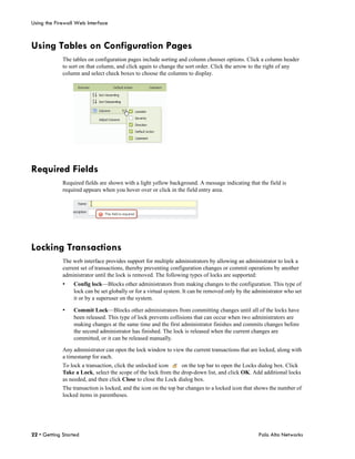 Using the Firewall Web Interface



Using Tables on Configuration Pages
             The tables on configuration pages include sorting and column chooser options. Click a column header
             to sort on that column, and click again to change the sort order. Click the arrow to the right of any
             column and select check boxes to choose the columns to display.




Required Fields
             Required fields are shown with a light yellow background. A message indicating that the field is
             required appears when you hover over or click in the field entry area.




Locking Transactions
             The web interface provides support for multiple administrators by allowing an administrator to lock a
             current set of transactions, thereby preventing configuration changes or commit operations by another
             administrator until the lock is removed. The following types of locks are supported:
             •   Config lock—Blocks other administrators from making changes to the configuration. This type of
                 lock can be set globally or for a virtual system. It can be removed only by the administrator who set
                 it or by a superuser on the system.

             •   Commit Lock—Blocks other administrators from committing changes until all of the locks have
                 been released. This type of lock prevents collisions that can occur when two administrators are
                 making changes at the same time and the first administrator finishes and commits changes before
                 the second administrator has finished. The lock is released when the current changes are
                 committed, or it can be released manually.

             Any administrator can open the lock window to view the current transactions that are locked, along with
             a timestamp for each.
             To lock a transaction, click the unlocked icon     on the top bar to open the Locks dialog box. Click
             Take a Lock, select the scope of the lock from the drop-down list, and click OK. Add additional locks
             as needed, and then click Close to close the Lock dialog box.
             The transaction is locked, and the icon on the top bar changes to a locked icon that shows the number of
             locked items in parentheses.




22 • Getting Started                                                                              Palo Alto Networks
 
