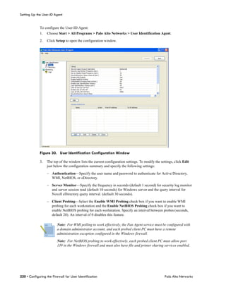 Setting Up the User-ID Agent


             To configure the User-ID Agent:
             1.   Choose Start > All Programs > Palo Alto Networks > User Identification Agent.

             2.   Click Setup to open the configuration window.




             Figure 30. User Identification Configuration Window

             3.   The top of the window lists the current configuration settings. To modify the settings, click Edit
                  just below the configuration summary and specify the following settings:

                  – Authentication—Specify the user name and password to authenticate for Active Directory,
                    WMI, NetBIOS, or eDirectory.

                  – Server Monitor—Specify the frequency in seconds (default 1 second) for security log monitor
                    and server session read (default 10 seconds) for Windows server and the query interval for
                    Novell eDirectory query interval. (default 30 seconds).

                  – Client Probing—Select the Enable WMI Probing check box if you want to enable WMI
                    probing for each workstation and the Enable NetBIOS Probing check box if you want to
                    enable NetBIOS probing for each workstation. Specify an interval between probes (seconds,
                    default 20). An interval of 0 disables this feature.

                         Note: For WMI polling to work effectively, the Pan Agent service must be configured with
                         a domain administrator account, and each probed client PC must have a remote
                         administration exception configured in the Windows firewall.

                         Note: For NetBIOS probing to work effectively, each probed client PC must allow port
                         139 in the Windows firewall and must also have file and printer sharing services enabled.




220 • Configuring the Firewall for User Identification                                             Palo Alto Networks
 