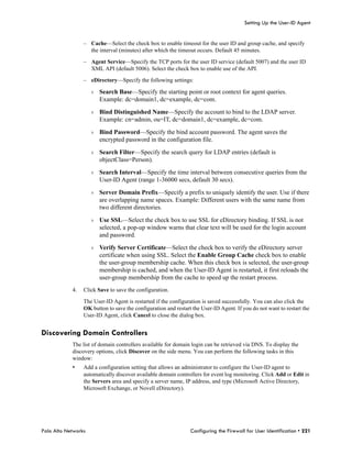 Setting Up the User-ID Agent


                 – Cache—Select the check box to enable timeout for the user ID and group cache, and specify
                   the interval (minutes) after which the timeout occurs. Default 45 minutes.

                 – Agent Service—Specify the TCP ports for the user ID service (default 5007) and the user ID
                   XML API (default 5006). Select the check box to enable use of the API.

                 – eDirectory—Specify the following settings:

                     › Search Base—Specify the starting point or root context for agent queries.
                       Example: dc=domain1, dc=example, dc=com.

                     › Bind Distinguished Name—Specify the account to bind to the LDAP server.
                       Example: cn=admin, ou=IT, dc=domain1, dc=example, dc=com.

                     › Bind Password—Specify the bind account password. The agent saves the
                       encrypted password in the configuration file.

                     › Search Filter—Specify the search query for LDAP entries (default is
                       objectClass=Person).
                     › Search Interval—Specify the time interval between consecutive queries from the
                       User-ID Agent (range 1-36000 secs, default 30 secs).

                     › Server Domain Prefix—Specify a prefix to uniquely identify the user. Use if there
                       are overlapping name spaces. Example: Different users with the same name from
                       two different directories.

                     › Use SSL—Select the check box to use SSL for eDirectory binding. If SSL is not
                       selected, a pop-up window warns that clear text will be used for the login account
                       and password.

                     › Verify Server Certificate—Select the check box to verify the eDirectory server
                       certificate when using SSL. Select the Enable Group Cache check box to enable
                       the user-group membership cache. When this check box is selected, the user-group
                       membership is cached, and when the User-ID Agent is restarted, it first reloads the
                       user-group membership from the cache to speed up the restart process.
            4.   Click Save to save the configuration.

                 The User-ID Agent is restarted if the configuration is saved successfully. You can also click the
                 OK button to save the configuration and restart the User-ID Agent. If you do not want to restart the
                 User-ID Agent, click Cancel to close the dialog box.


Discovering Domain Controllers
            The list of domain controllers available for domain login can be retrieved via DNS. To display the
            discovery options, click Discover on the side menu. You can perform the following tasks in this
            window:
            •    Add a configuration setting that allows an administrator to configure the User-ID agent to
                 automatically discover available domain controllers for event log monitoring. Click Add or Edit in
                 the Servers area and specify a server name, IP address, and type (Microsoft Active Directory,
                 Microsoft Exchange, or Novell eDirectory).




Palo Alto Networks                                              Configuring the Firewall for User Identification • 221
 