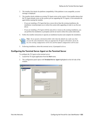 Setting Up the Terminal Services Agent


            2.   The installer first checks for platform compatibility. If the platform is not compatible, an error
                 message is displayed.

            3.   The installer checks whether an existing TS Agent exists on the system. If the installer detects that
                 the TS Agent already exists on the system (you are upgrading the TS Agent), it first uninstalls the
                 agent before running the installer.

                 – If you are installing a TS Agent that has a newer driver than the existing installation, the
                   installation wizard prompts you to reboot the system after upgrading in order to use the new
                   driver.

                 – If you are installing a TS Agent with the same driver version as the existing installation, you
                   can perform the installation as prompted, and do not need to reboot the system afterwards.

            4.   Follow the installer instructions to specify an installation location and complete the installation.

                        Note: If you specify a destination folder other than the default one, make sure that
                        you use the same destination when you upgrade the TS Agent in the future. If you do
                        not, the existing configuration will be lost and the default configuration will be used.

            5.   Following installation, reboot the terminal server, if prompted to do so.


Configuring the Terminal Server Agent on the Terminal Server
            To configure the TS Agent on the terminal server:
            1.   Launch the TS Agent application from the Start menu.

            2.   The configuration panel opens with Terminal Server Agent highlighted on the left side of the
                 window.




Palo Alto Networks                                               Configuring the Firewall for User Identification • 223
 