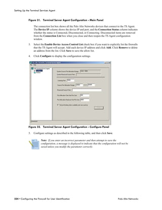Setting Up the Terminal Services Agent


             Figure 31. Terminal Server Agent Configuration - Main Panel

                  The connection list box shows all the Palo Alto Networks devices that connect to the TS Agent.
                  The Device IP column shows the device IP and port; and the Connection Status column indicates
                  whether the status is Connected, Disconnected, or Connecting. Disconnected items are removed
                  from the Connection List box when you close and then reopen the TS Agent configuration
                  window.

             3.   Select the Enable Device Access Control List check box if you want to explicitly list the firewalls
                  that the TS Agent will accept. Add each device IP address and click Add. Click Remove to delete
                  an address from the list. Click Save to save the allow list.

             4.   Click Configure to display the configuration settings.




             Figure 32. Terminal Server Agent Configuration - Configure Panel

             5.   Configure settings as described in the following table, and then click Save.

                         Note: If you enter an incorrect parameter and then attempt to save the
                         configuration, a message is displayed to indicate that the configuration will not be
                         saved unless you modify the parameter correctly.




224 • Configuring the Firewall for User Identification                                             Palo Alto Networks
 