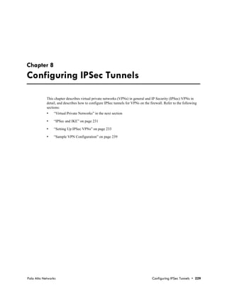 Chapter 8
Configuring IPSec Tunnels

            This chapter describes virtual private networks (VPNs) in general and IP Security (IPSec) VPNs in
            detail, and describes how to configure IPSec tunnels for VPNs on the firewall. Refer to the following
            sections:
            •   “Virtual Private Networks” in the next section

            •   “IPSec and IKE” on page 231

            •   “Setting Up IPSec VPNs” on page 233

            •   “Sample VPN Configuration” on page 239




Palo Alto Networks                                                                 Configuring IPSec Tunnels • 229
 