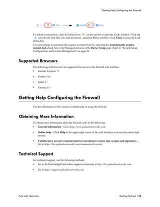 Getting Help Configuring the Firewall




            To unlock a transaction, click the locked icon     on the top bar to open the Locks window. Click the
                 icon for the lock that you want to remove, and click Yes to confirm. Click Close to close the Lock
            dialog box.
            You can arrange to automatically acquire a commit lock by selecting the Automatically acquire
            commit lock check box in the Management area of the Device Setup page. Refer to “System Setup,
            Configuration, and License Management” on page 26.


Supported Browsers
            The following web browsers are supported for access to the firewall web interface:
            •    Internet Explorer 7+

            •    Firefox 3.6+

            •    Safari 5+

            •    Chrome 11+



Getting Help Configuring the Firewall
            Use the information in this section to obtain help on using the firewall.


Obtaining More Information
            To obtain more information about the firewall, refer to the following:
            •    General information—Go to http://www.paloaltonetworks.com.

            •    Online help—Click Help in the upper-right corner of the web interface to access the online help
                 system.

            •    Collaborative area for customer/partner interaction to share tips, scripts, and signatures—
                 Go to https://live.paloaltonetworks.com/community/devcenter.


Technical Support
            For technical support, use the following methods:
            •    Go to the KnowledgePoint online support community at http://live.paloaltonetworks.com

            •    Go to https://support.paloaltonetworks.com.




Palo Alto Networks                                                                               Getting Started • 23
 