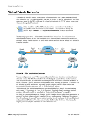 Virtual Private Networks



Virtual Private Networks
             Virtual private networks (VPNs) allow systems to connect securely over a public network as if they
             were connecting over a local area network (LAN). The IP Security (IPSec) set of protocols is used to set
             up a secure tunnel for the VPN traffic, and the private information in the TCP/IP packets is encrypted
             when sent through the IPSec tunnel.

                           Note: In addition to IPSec VPNs, the firewall also supports Secure Socket Layer
                           (SSL) VPNs, which allow remote users to establish VPN connections through the
                           firewall. Refer to Chapter 9, “Configuring GlobalProtect” for more information.



             The following figure shows a standard IPSec tunnel between two devices. The configuration can
             include a tunnel monitor on each side to alert the device administrator of tunnel failure and provide
             automatic failover. Tunnel monitors are useful if you want to be able to provide failover of IPSec traffic
             to another interface.


                                       Switch                  Internet                  Switch
                  Firewall                        Router                       Router                       Firewall



                                                             IPSec tunnel


                    Local                                                                                  Local
                   network                                                                                network




             Figure 34. IPSec Standard Configuration

             You can configure route-based VPNs to connect Palo Alto Networks firewalls at central and remote
             sites or to connect Palo Alto Networks firewalls with third party security devices at other locations.
             With route-based VPNs, the firewall makes a routing decision based on the destination IP address. If
             traffic is routed to a specific destination through a VPN tunnel, then it is encrypted as VPN traffic. It is
             not necessary to define special rules or to make explicit reference to a VPN tunnel; routing and
             encryption decisions are determined only by the destination IP address.
             The firewall can also interoperate with a third party policy-based VPN devices. To connect with a
             policy-based VPN, configure the Proxy ID for the tunnel. If multiple phase 2 tunnels are required,
             configure different Proxy IDs on each. Refer to “Setting Up IPSec Tunnels” on page 235.
             For the IPSec connection between the firewalls, the full IP packet (header and payload) is embedded in
             another IP payload, and a new header is applied. The new header uses the IP address of the outgoing
             firewall interface as the source IP address and the incoming firewall interface at the far end of the tunnel
             as the destination IP address. When the packet reaches the firewall at the far end of the tunnel, the
             original packet is decrypted and sent to the actual destination host.




230 • Configuring IPSec Tunnels                                                                      Palo Alto Networks
 