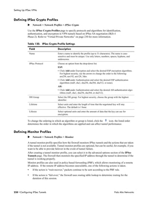 Setting Up IPSec VPNs


Defining IPSec Crypto Profiles
             Network > Network Profiles > IPSec Crypto

             Use the IPSec Crypto Profiles page to specify protocols and algorithms for identification,
             authentication, and encryption in VPN tunnels based on IPSec SA negotiation (IKEv1
             Phase-2). Refer to “Virtual Private Networks” on page 230 for more information.

             Table 120. IPSec Crypto Profile Settings
                 Field                       Description
                 Name                        Enter a name to identify the profile (up to 31 characters). The name is case-
                                             sensitive and must be unique. Use only letters, numbers, spaces, hyphens, and
                                             underscores.
                 IPSec Protocol              Choose an option from the drop-down list.
                                             ESP:
                                             • Click Add under Encryption and select the desired ESP encryption algorithms.
                                               For highest security, use the arrows to change the order to the following:
                                               aes256, aes192, aes128, 3des.
                                             • Click Add under Authentication and select the desired ESP authentication
                                               algorithms (md5, sha1, sha256, sha384, sha512, or none).
                                             AH:
                                             • Click Add under Authentication and select the desired AH authentication algo-
                                               rithms (md5, sha1, sha256, sha384, or sha512).
                 DH Group                    Select the DH group. For highest security, choose the group with the highest
                                             identifier.
                 Lifetime                    Select units and enter the length of time that the negotiated key will stay
                                             effective. The default is 1 hour.
                 Lifesize                    Select optional units and enter the amount of data that the key can use for
                                             encryption.

             To change the ordering in which an algorithm or group is listed, click the     icon. the listed order
             determines the order in which the algorithms are applied and can affect tunnel performance.


Defining Monitor Profiles
             Network > Network Profiles > Monitor

             A tunnel monitor profile specifies how the firewall monitors IPSec tunnels and the actions that are taken
             if the tunnel is not available. Tunnel monitor profiles are optional, but can be useful, for example, if you
             want to be able to provide failover in the event of tunnel failure.
             After creating a tunnel monitor profile, you can select it in the advanced options section of the IPSec
             Tunnels page. The firewall then monitors the specified IP address through the tunnel to determine if the
             tunnel is working properly.
             Monitor profiles are also used in policy based forwarding (PBF), which allows monitoring of a remote
             IP address. If the remote IP address becomes unavailable, one of the following actions is taken.
             •      If the action is “wait-recover,” packets continue to be sent according to the PBF rule.

             •      If the action is “fail-over,” the firewall uses routing table lookup to determine routing for the
                    duration of this session.




238 • Configuring IPSec Tunnels                                                                             Palo Alto Networks
 
