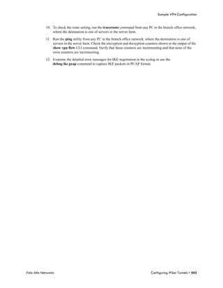 Sample VPN Configuration


            10. To check the route setting, run the traceroute command from any PC in the branch office network,
                where the destination is one of servers in the server farm.

            11. Run the ping utility from any PC in the branch office network, where the destination is one of
                servers in the server farm. Check the encryption and decryption counters shown in the output of the
                show vpn flow CLI command. Verify that these counters are incrementing and that none of the
                error counters are incrementing.

            12. Examine the detailed error messages for IKE negotiation in the syslog or use the
                debug ike pcap command to capture IKE packets in PCAP format.




Palo Alto Networks                                                                  Configuring IPSec Tunnels • 243
 