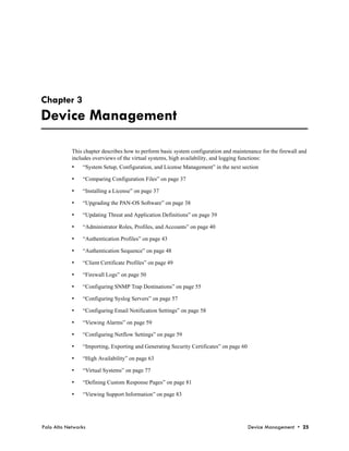 Chapter 3
Device Management

            This chapter describes how to perform basic system configuration and maintenance for the firewall and
            includes overviews of the virtual systems, high availability, and logging functions:
            •   “System Setup, Configuration, and License Management” in the next section

            •   “Comparing Configuration Files” on page 37

            •   “Installing a License” on page 37

            •   “Upgrading the PAN-OS Software” on page 38

            •   “Updating Threat and Application Definitions” on page 39

            •   “Administrator Roles, Profiles, and Accounts” on page 40

            •   “Authentication Profiles” on page 43

            •   “Authentication Sequence” on page 48

            •   “Client Certificate Profiles” on page 49

            •   “Firewall Logs” on page 50

            •   “Configuring SNMP Trap Destinations” on page 55

            •   “Configuring Syslog Servers” on page 57

            •   “Configuring Email Notification Settings” on page 58

            •   “Viewing Alarms” on page 59

            •   “Configuring Netflow Settings” on page 59

            •   “Importing, Exporting and Generating Security Certificates” on page 60

            •   “High Availability” on page 63

            •   “Virtual Systems” on page 77

            •   “Defining Custom Response Pages” on page 81

            •   “Viewing Support Information” on page 83




Palo Alto Networks                                                                       Device Management • 25
 
