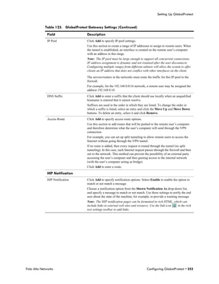 Setting Up GlobalProtect


            Table 125. GlobalProtect Gateway Settings (Continued)
              Field                 Description
              IP Pool               Click Add to specify IP pool settings.
                                    Use this section to create a range of IP addresses to assign to remote users. When
                                    the tunnel is established, an interface is created on the remote user’s computer
                                    with an address in this range.
                                    Note: The IP pool must be large enough to support all concurrent connections.
                                    IP address assignment is dynamic and not retained after the user disconnects.
                                    Configuring multiple ranges from different subnets will allow the system to offer
                                    clients an IP address that does not conflict with other interfaces on the client.

                                    The servers/routers in the networks must route the traffic for this IP pool to the
                                    firewall.
                                    For example, for the 192.168.0.0/16 network, a remote user may be assigned the
                                    address 192.168.0.10.
              DNS Suffix            Click Add to enter a suffix that the client should use locally when an unqualified
                                    hostname is entered that it cannot resolve.
                                    Suffixes are used in the order in which they are listed. To change the order in
                                    which a suffix is listed, select an entry and click the Move Up and Move Down
                                    buttons. To delete an entry, select it and click Remove.
              Access Route          Click Add to specify access route options.
                                    Use this section to add routes that will be pushed to the remote user’s computer
                                    and therefore determine what the user’s computer will send through the VPN
                                    connection.
                                    For example, you can set up split tunneling to allow remote users to access the
                                    Internet without going through the VPN tunnel.
                                    If no route is added, then every request is routed through the tunnel (no split
                                    tunneling). In this case, each Internet request passes through the firewall and then
                                    out to the network. This method can prevent the possibility of an external party
                                    accessing the user’s computer and then gaining access to the internal network
                                    (with the user’s computer acting as bridge).
                                    Click Add to enter a route.

              HIP Notification
              HIP Notification      Click Add to specify notification options. Select Enable to enable the option to
                                    match or not match a message.
                                    Choose a notification option from the Shown Notification As drop-down list,
                                    and specify a message to match or not match. Use these settings to notify the end
                                    user about the state of the machine, for example, to provide a warning message.
                                    Note: The HIP notification pages can be formatted in rich HTML, which can
                                    include links to external web sites and resource. Use the link icon in the rich
                                    text settings toolbar to add links.




Palo Alto Networks                                                                  Configuring GlobalProtect • 255
 