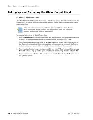 Setting Up and Activating the GlobalProtect Client



Setting Up and Activating the GlobalProtect Client
             Devices > GlobalProtect Client

             The GlobalProtect Client page lists the available GlobalProtect releases. When the client connects, the
             system checks the version and installs the currently activated version if it is different from the version
             that is on the client.

                         Note: For initial download and installation of the GlobalProtect client, the user
                         on the client system must be logged in with administrator rights. For subsequent
                         upgrades, administrator rights are not required.

             To download and activate the GlobalProtect client:
             1.   Click the Download link for the desired release. The download starts and a pop-up window opens
                  to display the progress of the download. When the download is complete, click Close.

             2.   To activate a downloaded release, click the Activate link for the release. If an existing version of
                  the client software has already been downloaded and activated, a pop-up message is displayed to
                  indicate that the new version will be downloaded the next time that the clients connect.

             3.   To activate the client that was previously uploaded by way of the Upload button, click the Activate
                  from File button. A pop-up window opens. Select the file from the drop-down list and click OK.

             4.   To remove a downloaded release of the client software from the firewall, click the Remove icon in
                  the rightmost column.




256 • Configuring GlobalProtect                                                                     Palo Alto Networks
 
