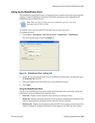 Setting Up and Activating the GlobalProtect Client


Setting Up the GlobalProtect Client
            The GlobalProtect client (PanGP Agent) is an application that is installed on the client system (typically
            a laptop) to support GlobalProtect connections with portals and gateways and is supported by the
            GlobalProtect service (PanGP Service).

                        Note: Make sure that you choose the correct installation option for your client
                        operating system (32-bit or 64-bit).


            To install the client, open the installer file and follow the on-screen instructions.
            To configure the client:
            1.   Choose Start > All Programs > Palo Alto Networks > GlobalProtect > GlobalProtect.

                 The client interface opens to show the Settings tab.




            Figure 37. GlobalProtect Client - Settings Tab

            2.   Specify the user name and password to use for GlobalProtect authentication, and optionally select
                 the Remember Me check box.

            3.   Enter the IP address of the firewall that serves as the GlobalProtect portal.

            4.   Click Apply.

            Using the GlobalProtect Client
            The tabs in the GlobalProtect Client contain useful information about status and settings, and provide
            information to assist in troubleshooting connection issues.
            •    Status tab—Displays current connection status and lists any warnings or errors.

            •    Details tab—Displays information about the current connection, including portal IP addresses and
                 protocol, and presents byte and packet statistics about the network connection.

            •    Host State tab—Displays the information stored in the HIP. Click a category on the left side of the
                 window to display the configured information for that category on the right side of the window.




Palo Alto Networks                                                                     Configuring GlobalProtect • 257
 