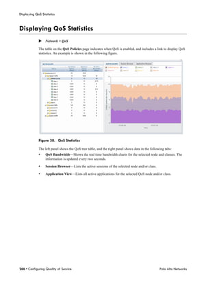 Displaying QoS Statistics



Displaying QoS Statistics
             Network > QoS

             The table on the QoS Policies page indicates when QoS is enabled, and includes a link to display QoS
             statistics. An example is shown in the following figure.




             Figure 38. QoS Statistics

             The left panel shows the QoS tree table, and the right panel shows data in the following tabs:
             •    QoS Bandwidth—Shows the real time bandwidth charts for the selected node and classes. The
                  information is updated every two seconds.

             •    Session Browser—Lists the active sessions of the selected node and/or class.

             •    Application View—Lists all active applications for the selected QoS node and/or class.




266 • Configuring Quality of Service                                                              Palo Alto Networks
 