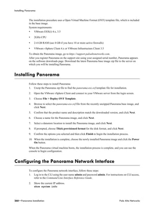 Installing Panorama


             The installation procedure uses a Open Virtual Machine Format (OVF) template file, which is included
             in the base image.
             System requirements:
             •    VMware ESX(i) 4.x, 3.5

             •    2GHz CPU

             •    2-4 GB RAM (use 4 GB if you have 10 or more active firewalls)

             •    VMware vSphere Client 4.x or VMware Infrastructure Client 3.5

             To obtain the Panorama image, go to https://support.paloaltonetworks.com.
             After you register Panorama on the support site using your assigned serial number, Panorama appears
             on the software downloads page. Download the latest Panorama base image zip file to the server on
             which you will be installing Panorama.



Installing Panorama
             Follow these steps to install Panorama:
             1.   Unzip the Panorama zip file to find the panorama-esx.ovf template file for installation.

             2.   Open the VMware vSphere Client and connect to your VMware server from the login screen.

             3.   Choose File > Deploy OVF Template.

             4.   Browse to select the panorama-esx.ovf file from the recently unzipped Panorama base image, and
                  click Next.

             5.   Confirm that the product name and description match the downloaded version, and click Next.

             6.   Choose a name for the Panorama image, and click Next.

             7.   Select a datastore location to install the Panorama image, and click Next.

             8.   If prompted, choose Thick provisioned format for the disk format, and click Next.

             9.   Confirm the options you selected and then click Finish to begin the installation process.

             10. When the installation is complete, choose the newly installed Panorama image and click the Power
                 On button.

             When the Panorama virtual machine boots, the installation process is complete, and you can use the
             console to begin configuration.



Configuring the Panorama Network Interface
             To configure the Panorama network interface, follow these steps:
             1.   Log in to the CLI using the user name admin and password admin. For instructions on CLI access,
                  refer to the Command Line Interface Reference Guide.

             2.   Show the current IP address.
                  show system info




268 • Panorama Installation                                                                       Palo Alto Networks
 