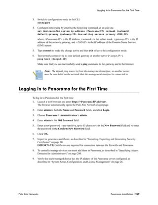 Logging in to Panorama for the First Time


            3.   Switch to configuration mode in the CLI.
                 configure

            4.   Configure networking by entering the following command all on one line.
                 set deviceconfig system ip-address <Panorama-IP> netmask <netmask>
                 default-gateway <gateway-IP> dns-setting servers primary <DNS-IP>

                 where <Panorama-IP> is the IP address, <netmask> is the subnet mask, <gateway-IP> is the IP
                 address of the network gateway, and <DNS-IP> is the IP address of the Domain Name Service
                 (DNS) server.

            5.   Type commit to make the change active and then exit to leave the configuration mode.

            6.   Test network connectivity to your default gateway or another server (<target-IP>).
                 ping host <target-IP>

                 Make sure that you can successfully send a ping command to the gateway and to the Internet.

                       Note: The default ping source is from the management interface, so another server
                       must be reachable on the network that the management interface is connected to.




Logging in to Panorama for the First Time
            To log in to Panorama for the first time:
            1.   Launch a web browser and enter https://<Panorama IP address>.
                 The browser automatically opens the Palo Alto Networks login page.

            2.   Enter admin in both the Name and Password fields, and click Login.

            3.   Choose Panorama > Administrators > admin.

            4.   Enter admin in the Old Password field.

            5.   Enter a new password (case-sensitive, up to 15 characters) in the New Password field and re-enter
                 the password in the Confirm New Password field.

            6.   Click OK.

            7.   Import or generate a certificate, as described in “Importing, Exporting and Generating Security
                 Certificates” on page 60.
                 IMPORTANT: Certificates are required for connection between the firewalls and Panorama.

            8.   To centrally manage devices you must add them to Panorama, as described in “Specifying Access
                 Domains for Administrators” on page 280.

            9.   Verify that each managed device has the IP address of the Panorama server configured, as
                 described in “System Setup, Configuration, and License Management” on page 26.




Palo Alto Networks                                                                      Panorama Installation • 269
 