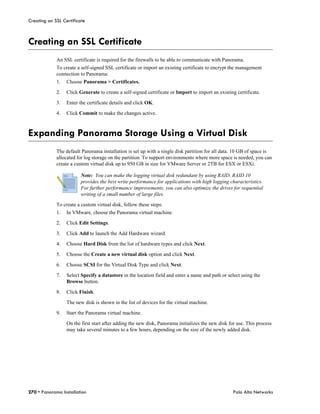 Creating an SSL Certificate



Creating an SSL Certificate
             An SSL certificate is required for the firewalls to be able to communicate with Panorama.
             To create a self-signed SSL certificate or import an existing certificate to encrypt the management
             connection to Panorama:
             1.   Choose Panorama > Certificates.

             2.   Click Generate to create a self-signed certificate or Import to import an existing certificate.

             3.   Enter the certificate details and click OK.

             4.   Click Commit to make the changes active.



Expanding Panorama Storage Using a Virtual Disk
             The default Panorama installation is set up with a single disk partition for all data. 10 GB of space is
             allocated for log storage on the partition. To support environments where more space is needed, you can
             create a custom virtual disk up to 950 GB in size for VMware Server or 2TB for ESX or ESXi.

                         Note: You can make the logging virtual disk redundant by using RAID. RAID 10
                         provides the best write performance for applications with high logging characteristics.
                         For further performance improvements, you can also optimize the drives for sequential
                         writing of a small number of large files.

             To create a custom virtual disk, follow these steps:
             1.   In VMware, choose the Panorama virtual machine.

             2.   Click Edit Settings.

             3.   Click Add to launch the Add Hardware wizard.

             4.   Choose Hard Disk from the list of hardware types and click Next.

             5.   Choose the Create a new virtual disk option and click Next.

             6.   Choose SCSI for the Virtual Disk Type and click Next.

             7.   Select Specify a datastore in the location field and enter a name and path or select using the
                  Browse button.

             8.   Click Finish.

                  The new disk is shown in the list of devices for the virtual machine.

             9.   Start the Panorama virtual machine.

                  On the first start after adding the new disk, Panorama initializes the new disk for use. This process
                  may take several minutes to a few hours, depending on the size of the newly added disk.




270 • Panorama Installation                                                                         Palo Alto Networks
 