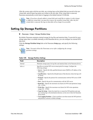 Setting Up Storage Partitions


            After the system starts with the new disk, any existing logs on the default disk are moved to the new
            virtual disk, and all future log entries are written to the new disk. If the virtual disk is removed,
            Panorama automatically reverts back to logging to the default internal 10 GB disk.

                         Note: If you have already added a virtual disk and would like to replace it with a larger
                         or different virtual disk, you must first remove the installed virtual disk. After the first
                         virtual disk is removed, the logs on that disk will no longer be accessible.



Setting Up Storage Partitions
            Panorama > Setup > Storage Partition Setup

            By default, Panorama maintains internal storage for log files and statistical data. To provide for more
            storage space than is available internally on the Panorama device, you can configure an external NFS
            data store.
            Click the Storage Partition Setup link on the Panorama Setup page, and specify the following
            settings.

                         Note: You must reboot the Panorama server after configuring the storage
                         partition settings.




            Table 129.      Storage Partition Settings
              Field                        Description
              Internal                     Maintains storage space for log files and statistical date on the Panorama device.

              NFS v3                       Specifies an external NFS server mount point for storage. Configure the
                                           following settings:
                                           • Server—Specify the fully qualified domain name (FQDN) or IP address of the
                                             NFS server.
                                           • Log Directory—Specify the full path name of the directory where the logs will
                                             be stored.
                                           • Protocol—Specify the protocol for communication with the NFS server (UDP
                                             or TCP).
                                           • Port—Specify the port for communication with the NFS server.
                                           • Read Size—Specify the maximum size (bytes) for NFS read operations (range
                                             256 - 32768).
                                           • Write Size—Specify the maximum size (bytes) for NFS write operations
                                             (range 256 - 32768).
                                           • Copy On Setup—Select the check box to mount the NFS partition and copy
                                             any existing logs to the destination directory on the server when the Panorama
                                             device boots.
                                           • Test Logging Partition—Click to perform a test that mounts the NFS partition
                                             and presents a success or failure message.




Palo Alto Networks                                                                             Panorama Installation • 271
 