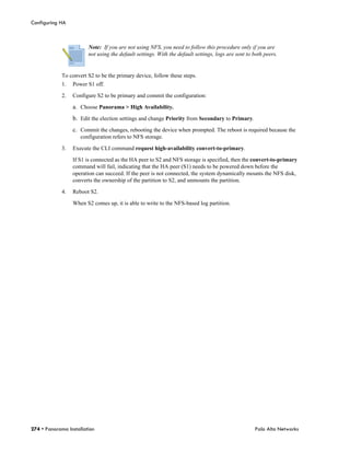 Configuring HA



                        Note: If you are not using NFS, you need to follow this procedure only if you are
                        not using the default settings. With the default settings, logs are sent to both peers.


             To convert S2 to be the primary device, follow these steps.
             1.   Power S1 off.

             2.   Configure S2 to be primary and commit the configuration:

                  a. Choose Panorama > High Availability.
                  b. Edit the election settings and change Priority from Secondary to Primary.
                  c. Commit the changes, rebooting the device when prompted. The reboot is required because the
                     configuration refers to NFS storage.

             3.   Execute the CLI command request high-availability convert-to-primary.

                  If S1 is connected as the HA peer to S2 and NFS storage is specified, then the convert-to-primary
                  command will fail, indicating that the HA peer (S1) needs to be powered down before the
                  operation can succeed. If the peer is not connected, the system dynamically mounts the NFS disk,
                  converts the ownership of the partition to S2, and unmounts the partition.

             4.   Reboot S2.

                  When S2 comes up, it is able to write to the NFS-based log partition.




274 • Panorama Installation                                                                         Palo Alto Networks
 