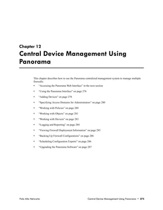 Chapter 12
Central Device Management Using
Panorama

            This chapter describes how to use the Panorama centralized management system to manage multiple
            firewalls:
            •   “Accessing the Panorama Web Interface” in the next section

            •   “Using the Panorama Interface” on page 276

            •   “Adding Devices” on page 278

            •   “Specifying Access Domains for Administrators” on page 280

            •   “Working with Policies” on page 280

            •   “Working with Objects” on page 281

            •   “Working with Devices” on page 283

            •   “Logging and Reporting” on page 284

            •   “Viewing Firewall Deployment Information” on page 285

            •   “Backing Up Firewall Configurations” on page 286

            •   “Scheduling Configuration Exports” on page 286

            •   “Upgrading the Panorama Software” on page 287




Palo Alto Networks                                           Central Device Management Using Panorama • 275
 