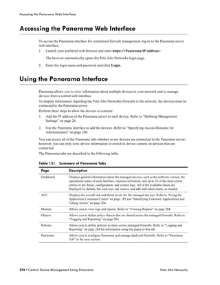Accessing the Panorama Web Interface



Accessing the Panorama Web Interface
            To access the Panorama interface for centralized firewall management, log in to the Panorama server
            web interface:
            1.   Launch your preferred web browser and enter https://<Panorama IP address>

                 The browser automatically opens the Palo Alto Networks login page.

            2.   Enter the login name and password and click Login.



Using the Panorama Interface
            Panorama allows you to view information about multiple devices in your network and to manage
            devices from a central web interface.
            To display information regarding the Palo Alto Networks firewalls in the network, the devices must be
            connected to the Panorama server.
            Perform these steps to allow the devices to connect:
            1.   Add the IP address of the Panorama server to each device. Refer to “Defining Management
                 Settings” on page 26.

            2.   Use the Panorama interface to add the devices. Refer to “Specifying Access Domains for
                 Administrators” on page 280.

            You can access all of the Panorama tabs whether or not devices are connected to the Panorama server;
            however, you can only view device information or switch to device context on devices that are
            connected.
            The Panorama tabs are described in the following table.

            Table 131. Summary of Panorama Tabs
             Page                Description
             Dashboard           Displays general information about the managed devices, such as the software version, the
                                 operational status of each interface, resource utilization, and up to 10 of the most recent
                                 entries in the threat, configuration, and system logs. All of the available charts are
                                 displayed by default, but each user can remove and add individual charts, as needed.
             ACC                 Displays the overall risk and threat levels for the managed devices. Refer to “Using the
                                 Application Command Center” on page 185 and “Identifying Unknown Applications and
                                 Taking Action” on page 206.
             Monitor             Allows you to view logs and reports. Refer to “Viewing Reports” on page 204.
             Objects             Allows you to define policy objects that are shared across the managed firewalls. Refer to
                                 “Logging and Reporting” on page 284.
             Policies            Allows you to define policies to share across managed firewalls. Refer to “Logging and
                                 Reporting” on page 284 for information using the pages in this tab.
             Panorama            Allows you to configure Panorama and manage deployed firewalls. Refer to “Panorama
                                 Tab” in the next section.




276 • Central Device Management Using Panorama                                                          Palo Alto Networks
 