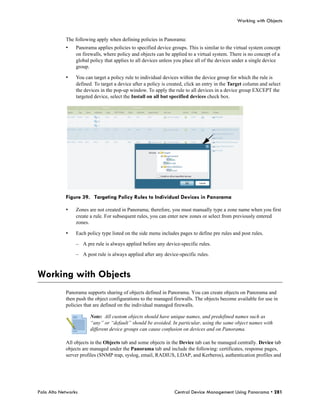 Working with Objects


            The following apply when defining policies in Panorama:
            •    Panorama applies policies to specified device groups. This is similar to the virtual system concept
                 on firewalls, where policy and objects can be applied to a virtual system. There is no concept of a
                 global policy that applies to all devices unless you place all of the devices under a single device
                 group.

            •    You can target a policy rule to individual devices within the device group for which the rule is
                 defined. To target a device after a policy is created, click an entry in the Target column and select
                 the devices in the pop-up window. To apply the rule to all devices in a device group EXCEPT the
                 targeted device, select the Install on all but specified devices check box.




            Figure 39. Targeting Policy Rules to Individual Devices in Panorama

            •    Zones are not created in Panorama; therefore, you must manually type a zone name when you first
                 create a rule. For subsequent rules, you can enter new zones or select from previously entered
                 zones.

            •    Each policy type listed on the side menu includes pages to define pre rules and post rules.

                 – A pre rule is always applied before any device-specific rules.

                 – A post rule is always applied after any device-specific rules.



Working with Objects
            Panorama supports sharing of objects defined in Panorama. You can create objects on Panorama and
            then push the object configurations to the managed firewalls. The objects become available for use in
            policies that are defined on the individual managed firewalls.

                        Note: All custom objects should have unique names, and predefined names such as
                        “any” or “default” should be avoided. In particular, using the same object names with
                        different device groups can cause confusion on devices and on Panorama.

            All objects in the Objects tab and some objects in the Device tab can be managed centrally. Device tab
            objects are managed under the Panorama tab and include the following: certificates, response pages,
            server profiles (SNMP trap, syslog, email, RADIUS, LDAP, and Kerberos), authentication profiles and




Palo Alto Networks                                               Central Device Management Using Panorama • 281
 