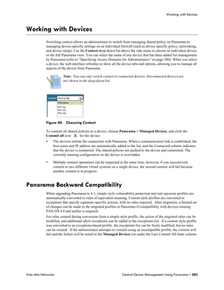 Working with Devices



Working with Devices
            Switching context allows an administrator to switch from managing shared policy on Panorama to
            managing device-specific settings on an individual firewall (such as device specific policy, networking,
            and device setup). Use the Context drop-down list above the side menu to choose an individual device
            or the full Panorama view. You can select the name of any device that has been added for management
            by Panorama (refer to “Specifying Access Domains for Administrators” on page 280). When you select
            a device, the web interface refreshes to show all the device tabs and options, allowing you to manage all
            aspects of the device from Panorama.

                       Note: You can only switch context to connected devices. Disconnected devices are
                       not shown in the drop-down list.




            Figure 40. Choosing Context

            To commit all shared policies to a device, choose Panorama > Managed Devices, and click the
            Commit all icon       for the device.
            •    The devices initiate the connection with Panorama. When a communication link is established, the
                 host name and IP address are automatically added to the list, and the Connected column indicates
                 that the device is connected. The shared policies are pushed to the device and committed. The
                 currently running configuration on the device is overridden.

            •    Multiple commit operations can be requested at the same time; however, if you successively
                 commit to two different virtual systems on a single device, the second commit will fail because
                 another commit is in progress.


Panorama Backward Compatibility
            When upgrading Panorama to 4.1, simple style vulnerability protection and anti-spyware profiles are
            automatically converted to rules of equivalent meaning. Custom style profiles are converted to
            exceptions that specify signature-specific actions, with no rules required. After migration, a limited set
            of changes can be made to the migrated profiles in Panorama if compatibility with devices running
            PAN-OS 4.0 and earlier is required.
            For rules created during conversion from a simple style profile, the action of the migrated rules can be
            modified, and additional allow exceptions can be added to the exceptions list. If a custom style profile
            was converted to an exceptions-based profile, the exceptions list can be freely modified, but no rules
            can be created. If the administrator attempts to commit using an incompatible profile, the commit will
            fail and the failure will be noted in the Managed Devices list under the Last Commit All State column.




Palo Alto Networks                                               Central Device Management Using Panorama • 283
 