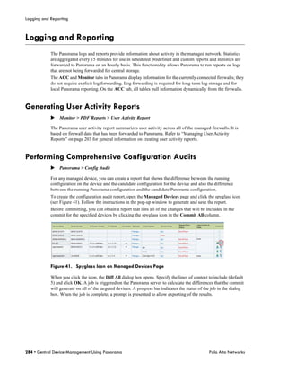 Logging and Reporting



Logging and Reporting
            The Panorama logs and reports provide information about activity in the managed network. Statistics
            are aggregated every 15 minutes for use in scheduled predefined and custom reports and statistics are
            forwarded to Panorama on an hourly basis. This functionality allows Panorama to run reports on logs
            that are not being forwarded for central storage.
            The ACC and Monitor tabs in Panorama display information for the currently connected firewalls; they
            do not require explicit log forwarding. Log forwarding is required for long term log storage and for
            local Panorama reporting. On the ACC tab, all tables pull information dynamically from the firewalls.


Generating User Activity Reports
            Monitor > PDF Reports > User Activity Report

            The Panorama user activity report summarizes user activity across all of the managed firewalls. It is
            based on firewall data that has been forwarded to Panorama. Refer to “Managing User Activity
            Reports” on page 203 for general information on creating user activity reports.


Performing Comprehensive Configuration Audits
            Panorama > Config Audit

            For any managed device, you can create a report that shows the difference between the running
            configuration on the device and the candidate configuration for the device and also the difference
            between the running Panorama configuration and the candidate Panorama configuration.
            To create the configuration audit report, open the Managed Devices page and click the spyglass icon
            (see Figure 41). Follow the instructions in the pop-up window to generate and save the report.
            Before committing, you can obtain a report that lists all of the changes that will be included in the
            commit for the specified devices by clicking the spyglass icon in the Commit All column.




            Figure 41. Spyglass Icon on Managed Devices Page

            When you click the icon, the Diff All dialog box opens. Specify the lines of context to include (default
            5) and click OK. A job is triggered on the Panorama server to calculate the differences that the commit
            will generate on all of the targeted devices. A progress bar indicates the status of the job in the dialog
            box. When the job is complete, a prompt is presented to allow exporting of the results.




284 • Central Device Management Using Panorama                                                     Palo Alto Networks
 