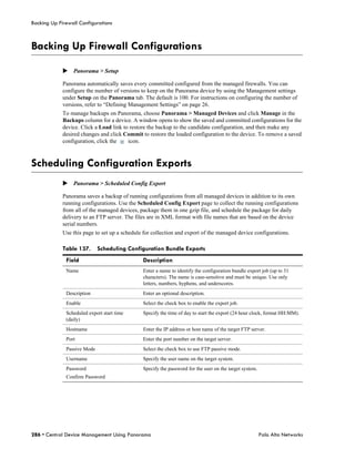 Backing Up Firewall Configurations



Backing Up Firewall Configurations

             Panorama > Setup

             Panorama automatically saves every committed configured from the managed firewalls. You can
             configure the number of versions to keep on the Panorama device by using the Management settings
             under Setup on the Panorama tab. The default is 100. For instructions on configuring the number of
             versions, refer to “Defining Management Settings” on page 26.
             To manage backups on Panorama, choose Panorama > Managed Devices and click Manage in the
             Backups column for a device. A window opens to show the saved and committed configurations for the
             device. Click a Load link to restore the backup to the candidate configuration, and then make any
             desired changes and click Commit to restore the loaded configuration to the device. To remove a saved
             configuration, click the    icon.



Scheduling Configuration Exports
             Panorama > Scheduled Config Export

             Panorama saves a backup of running configurations from all managed devices in addition to its own
             running configurations. Use the Scheduled Config Export page to collect the running configurations
             from all of the managed devices, package them in one gzip file, and schedule the package for daily
             delivery to an FTP server. The files are in XML format with file names that are based on the device
             serial numbers.
             Use this page to set up a schedule for collection and export of the managed device configurations.

             Table 137.      Scheduling Configuration Bundle Exports
              Field                            Description
              Name                             Enter a name to identify the configuration bundle export job (up to 31
                                               characters). The name is case-sensitive and must be unique. Use only
                                               letters, numbers, hyphens, and underscores.
              Description                      Enter an optional description.
              Enable                           Select the check box to enable the export job.
              Scheduled export start time      Specify the time of day to start the export (24 hour clock, format HH:MM).
              (daily)
              Hostname                         Enter the IP address or host name of the target FTP server.
              Port                             Enter the port number on the target server.
              Passive Mode                     Select the check box to use FTP passive mode.
              Username                         Specify the user name on the target system.
              Password                         Specify the password for the user on the target system.
              Confirm Password




286 • Central Device Management Using Panorama                                                           Palo Alto Networks
 