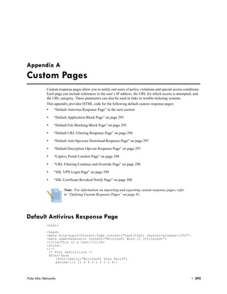 Appendix A
Custom Pages
            Custom response pages allow you to notify end users of policy violations and special access conditions.
            Each page can include references to the user’s IP address, the URL for which access is attempted, and
            the URL category. These parameters can also be used in links to trouble-ticketing systems.
            This appendix provides HTML code for the following default custom response pages:
            •   “Default Antivirus Response Page” in the next section

            •   “Default Application Block Page” on page 295

            •   “Default File Blocking Block Page” on page 295

            •   “Default URL Filtering Response Page” on page 296

            •   “Default Anti-Spyware Download Response Page” on page 297

            •   “Default Decryption Opt-out Response Page” on page 297

            •   “Captive Portal Comfort Page” on page 298

            •   “URL Filtering Continue and Override Page” on page 298

            •   “SSL VPN Login Page” on page 299

            •   “SSL Certificate Revoked Notify Page” on page 300

                       Note: For information on importing and exporting custom response pages, refer
                       to “Defining Custom Response Pages” on page 81.




Default Antivirus Response Page
            <html>

            <head>
            <meta http-equiv=Content-Type content="text/html; charset=windows-1252">
            <meta name=Generator content="Microsoft Word 11 (filtered)">
            <title>This is a test</title>
            <style>
            <!--
             /* Font Definitions */
             @font-face
                 {font-family:"Microsoft Sans Serif";
                 panose-1:2 11 6 4 2 2 2 2 2 4;}



Palo Alto Networks                                                                                           • 293
 