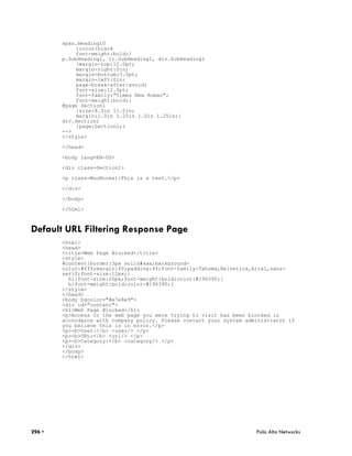 span.Heading10
            {color:black
            font-weight:bold;}
        p.SubHeading1, li.SubHeading1, div.SubHeading1
            {margin-top:12.0pt;
            margin-right:0in;
            margin-bottom:3.0pt;
            margin-left:0in;
            page-break-after:avoid;
            font-size:12.0pt;
            font-family:"Times New Roman";
            font-weight:bold;}
        @page Section1
            {size:8.5in 11.0in;
            margin:1.0in 1.25in 1.0in 1.25in;}
        div.Section1
            {page:Section1;}
        -->
        </style>

        </head>

        <body lang=EN-US>

        <div class=Section1>

        <p class=MsoNormal>This is a test.</p>

        </div>

        </body>

        </html>



Default URL Filtering Response Page
        <html>
        <head>
        <title>Web Page Blocked</title>
        <style>
        #content{border:3px solid#aaa;background-
        color:#fff;margin:40;padding:40;font-family:Tahoma,Helvetica,Arial,sans-
        serif;font-size:12px;}
          h1{font-size:20px;font-weight:bold;color:#196390;}
          b{font-weight:bold;color:#196390;}
        </style>
        </head>
        <body bgcolor="#e7e8e9">
        <div id="content">
        <h1>Web Page Blocked</h1>
        <p>Access to the web page you were trying to visit has been blocked in
        accordance with company policy. Please contact your system administrator if
        you believe this is in error.</p>
        <p><b>User:</b> <user/> </p>
        <p><b>URL:</b> <url/> </p>
        <p><b>Category:</b> <category/> </p>
        </div>
        </body>
        </html>




296 •                                                                 Palo Alto Networks
 
