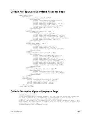 Default Anti-Spyware Download Response Page
            <application-type>
                <category>
                     <entry name="networking" id="1">
                          <subcategory>
                               <entry name="remote-access" id="1"/>
                               <entry name="proxy" id="2"/>
                               <entry name="encrypted-tunnel" id="3"/>
                               <entry name="routing" id="4"/>
                               <entry name="infrastructure" id="5"/>
                               <entry name="ip-protocol" id="6"/>
                          </subcategory>
                     </entry>
                     <entry name="collaboration" id="2">
                          <subcategory>
                               <entry name="email" id="7"/>
                               <entry name="instant-messaging" id="8"/>
                               <entry name="social-networking" id="9"/>
                               <entry name="internet-conferencing" id="10"/>
                               <entry name="voip-video" id="11"/>
                          </subcategory>
                     </entry>
                     <entry name="media" id="3">
                          <subcategory>
                               <entry name="video" id="12"/>
                               <entry name="gaming" id="13"/>
                               <entry name="audio-streaming" id="14"/>
                          </subcategory>
                     </entry>
                     <entry name="business-systems" id="4">
                          <subcategory>
                               <entry name="auth-service" id="15"/>
                               <entry name="database"id="16"/>
                               <entry name="erp-crm" id="17"/>
                               <entry name="general-business" id="18"/>
                               <entry name="management" id="19"/>
                               <entry name="office-programs" id="20"/>
                               <entry name="software-update" id="21"/>
                               <entry name="storage-backup" id="22"/>
                          </subcategory>
                      </entry>
                      <entry name="general-internet" id="5">
                          <subcategory>
                               <entry name="file-sharing" id="23"/>
                               <entry name="internet-utility" id="24"/>
                          </subcategory>
                     </entry>
                </category>
                <technology>
                       <entry name="network-protocol" id="1"/>
                       <entry name="client-server" id="2"/>
                       <entry name="peer-to-peer" id="3"/>
                       <entry name="web-browser" id="4"/>
                </technology>
            </application-type>



Default Decryption Opt-out Response Page
            <h1>SSL Inspection</h1>
            <p>In accordance with company security policy, the SSL encrypted connection
            you have initiated will be temporarily unencrypted so that it can be
            inspected for viruses, spyware, and other malware.</p>
            <p>After the connection is inspected it will be re-encrypted and sent to its
            destination. No data will be stored or made available for other purposes.</p>
            <p><b>IP:</b> <url/> </p>
            <p><b>Category:</b> <category/> </p>




Palo Alto Networks                                                                  • 297
 