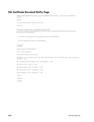 SSL Certificate Revoked Notify Page
        <META HTTP-EQUIV="Content-Type" CONTENT="text/html; charset=iso-8859-1">
        <html>

        <head>

        <title>Certificate Error</title>

        <style>


        #content{border:3px solid#aaa;background-
        color:#fff;margin:40;padding:40;font-family:Tahoma,Helvetica,Arial,sans-
        serif;font-size:12px;}


          h1{font-size:20px;font-weight:bold;color:#196390;}


          b{font-weight:bold;color:#196390;}


        </style>
        </head>

        <body bgcolor="#e7e8e9">

        <div id="content">

        <h1>Certificate Error</h1>

        <p>There is an issue with the SSL certificate of the server you are trying to
        contact.</p>

        <p><b>Certificate Name:</b> <certname/> </p>

        <p><b>IP:</b> <url/> </p>

        <p><b>Issuer:</b> <issuer/> </p>

        <p><b>Status:</b> <status/> </p>

        <p><b>Reason:</b> <reason/> </p>

        </div>

        </body>

        </html>




300 •                                                                  Palo Alto Networks
 