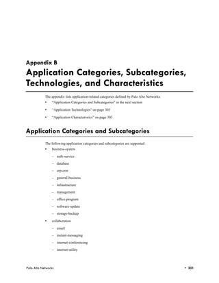 Appendix B
Application Categories, Subcategories,
Technologies, and Characteristics
            The appendix lists application-related categories defined by Palo Alto Networks:
            •   “Application Categories and Subcategories” in the next section

            •   “Application Technologies” on page 303

            •   “Application Characteristics” on page 303



Application Categories and Subcategories
            The following application categories and subcategories are supported:
            •   business-system

                – auth-service

                – database

                – erp-crm

                – general-business

                – infrastructure

                – management

                – office-program

                – software-update

                – storage-backup

            •   collaboration

                – email

                – instant-messaging

                – internet-conferencing

                – internet-utility




Palo Alto Networks                                                                             • 301
 
