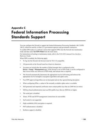 Appendix C
Federal Information Processing
Standards Support
            You can configure the firewall to support the Federal Information Processing Standards 140-2 (FIPS
            140-2), which are used by civilian U.S. government agencies and government contractors.
            To enable FIPS mode on a software version that supports FIPS, boot the firewall into maintenance
            mode and then select Set FIPS Mode from the main menu.
            For instructions on booting to maintenance mode, refer to the PAN-OS Command Line Interface
            Reference Guide.
            When FIPS is enabled, the following apply:
            •   To log into the firewall, the browser must be TLS 1.0 compatible.

            •   All passwords on the firewall must be at least six characters.

            •   Accounts are locked after the number of failed attempts that is configured on the
                Device > Setup > Management page. If the firewall is not in FIPS mode, it can be configured so
                that it never locks out; however in FIPS mode, and lockout time is required.

            •   The firewall automatically determines the appropriate level of self-testing and enforces the
                appropriate level of strength in encryption algorithms and cipher suites.

            •   Non-FIPS approved algorithms are not decrypted and are thus ignored during decryption.

            •   When configuring IPSec, a subset of the normally available cipher suites is available.

            •   Self-generated and imported certificates must contain public keys that are 2048 bits (or more).

            •   SSH key-based authentication must use RSA public keys that are 2048 bits or higher.

            •   The serial port is disabled.

            •   Telnet, TFTP, and HTTP management connections are unavailable.

            •   Surf control is not supported.

            •   High availability (HA) encryption is required.

            •   PAP authentication is disabled.

            •   Kerberos support is disabled.




Palo Alto Networks                                                                                             • 305
 